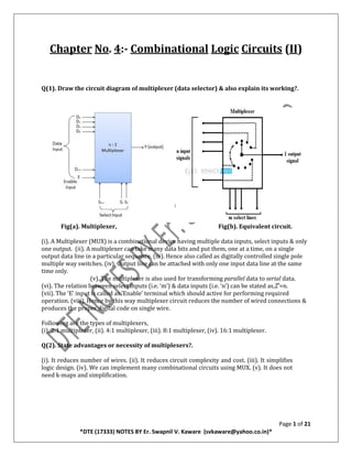 Page 1 of 21
*DTE (17333) NOTES BY Er. Swapnil V. Kaware (svkaware@yahoo.co.in)*
Chapter No. 4:- Combinational Logic Circuits (II)
Q(1). Draw the circuit diagram of multiplexer (data selector) & also explain its working?.
Fig(a). Multiplexer, Fig(b). Equivalent circuit.
(i). A Multiplexer (MUX) is a combinational device having multiple data inputs, select inputs & only
one output. (ii). A multiplexer can take many data bits and put them, one at a time, on a single
output data line in a particular sequence. (iii). Hence also called as digitally controlled single pole
multiple way switches. (iv). Output line can be attached with only one input data line at the same
time only.
(v). The multiplexer is also used for transforming parallel data to serial data.
(vi). The relation between select inputs (i.e. ‘m’) & data inputs (i.e. ‘n’) can be stated as,2 ͫ=n.
(vii). The ‘E’ input is called as ‘Enable’ terminal which should active for performing required
operation. (viii). Hence by this way multiplexer circuit reduces the number of wired connections &
produces the proper digital code on single wire.
Following are the types of multiplexers,
(i). 2:1 multiplexer, (ii). 4:1 multiplexer, (iii). 8:1 multiplexer, (iv). 16:1 multiplexer.
Q(2). State advantages or necessity of multiplexers?.
(i). It reduces number of wires. (ii). It reduces circuit complexity and cost. (iii). It simplifies
logic design. (iv). We can implement many combinational circuits using MUX. (v). It does not
need k-maps and simplification.
 
