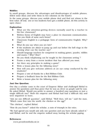 93
Mobiles
In small groups, discuss the advantages and disadvantages of mobile phones.
(Elicit some ideas and write them in two columns on the board.)
In the same groups, discuss your mobile phone deal and find out whose is the
best value. (If only one or two students have got a mobile phone, do this activity in
open class.)
Exploration:
" What are the attention-getting devices normally used by a teacher in
hisher classroom?
" Written forms of English may have a place in classroom communication.
Can you think of some such forms?
" Classroom English is a pedagogic form of communicative English. Why?
How?
" What do you say when you are late?
" If the students are about to jump up and run before the bell rings in the
evening what can the teacher say?
" Should language teachers be competent in making games, puzzles, riddles
and mazes ? Why? How?
" Do you think telephoning can be taught in the classroom setting ?
" Frame a story from a recent incident that has affected you most.
" Are there any principles in making a game?
" Write a lesson plan for the following story?
" How will you give welcome address at an eye camp conducted by the
students?
" Prepare a vote of thanks for a Red Ribbon Club.
" Prepare a feedback form for the Red Ribbon Club.
" Write a lesson plan for the following story
Just One Question:
One day a scholar came to the court of Emperor Akbar and challenged Birbal to
answer his questions and thus prove that he was as clever as people said he was.
He asked Birbal, ‘Would you prefer to answer a hundred easy questions or just a
single difficult one?’ Both the emperor and Birbal had had a difficult day and
were impatient to leave.
“Ask me one difficult question”, said Birbal. “Well then, tell me.” said the man,
“Which came first into the world, the chicken or the egg?”
“The chicken”, replied Birbal.
“How do you know?” asked the scholar, a note of triumph in his voice.
“We had agreed you would ask only one question and you have already asked it,”
said Birbal, and he and the emperor walked away leaving the scholar gaping.
References
www.presidentofindia.nic.in
 