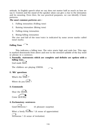 118
attitude. In English speech what we say does not matter half so much as how we
say it. Context and the mood of the speaker alone can give a clue to the intonation
and its meaning. Even then, for our practical purposes, we can identify 4 basic
patterns.
The most common patterns are :
1. Falling intonation (Falling tone)
2. Raising intonation (Rising tone)
3. Falling-rising intonation
4. Rising-falling intonation
The rise and fall of the tone/voice is indicated by some arrow marks called
tonal marks.
Falling Tone
This indicates a falling tone. The voice starts high and ends low. This sign
is marked downwards from above and over to the stressed syllable of the key word
or phrase in a sentence.
1. Normally, statements which are complete and definite are spoken with a
falling tone.
God made MAN.
The children are playing CHESS.
2. ‘Wh’ questions
What’s the TIME ?
Where do you LIVE ?
3. Commands
Shut the DOOR.
Come QUICKly.
4. Exclamatory sentences
Good HEAvens ! (A pleasant surprise)
What a lovely FLOWer ! (A sense of appreciation)
NONsense ! (A sense of invitation)
 