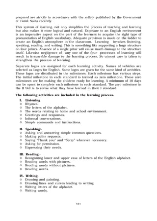 151
prepared are strictly in accordance with the syllabi published by the Government
of Tamil Nadu recently.
This system of learning, not only simplifies the process of teaching and learning
but also makes it more logical and natural. Exposure to an English environment
is an imperative aspect on the part of the learners to acquire the right type of
pronunciation of English vocabulary. Adequate provision is made on the ladder to
create an English atmosphere in the classroom. Learning involves listening,
speaking, reading, and writing. This is something like supporting a huge structure
on four pillars. Absence of a single pillar will cause much damage to the structure
itself. Likewise negligence of any one of the four processes of learning will
result in irreparable damage to the learning process. So utmost care is taken to
strengthen the process of learning.
Separate logos are assigned for each learning activity. Names of vehicles are
selected as Logos for English. Same logos are given for the same kind of activities.
These logos are distributed in the milestones. Each milestone has various steps.
The initial milestone in each standard is termed as zero milestone. These zero
milestones are for making the children ready for learning. A minimum of 10 days
can be spent to complete each milestone in each standard. The zero milestone in
the II Std is to revise what they have learned in their I standard.
The following activities are included in the learning process.
I. Listening
# Rhymes.
# The letters of the alphabet.
# The words relating to home and school environment.
# Greetings and responses.
# Informal conversations.
# Simple commands and instructions.
II. Speaking:-
# Asking and answering simple common questions.
# Making polite requests.
# Saying “Thank you” and “Sorry” wherever necessary.
# Asking for permission.
# Expressing their needs.
III. Reading:-
# Recognizing lower and upper case of letters of the English alphabet.
# Reading words with pictures.
# Reading words without pictures.
# Reading words.
IV. Writing.
# Drawing and painting.
# Drawing lines and curves leading to writing.
# Writing letters of the alphabet.
# Writing words.
 
