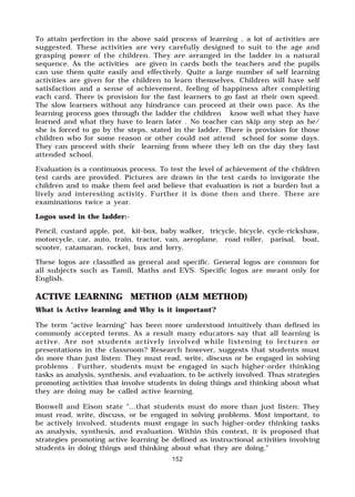 152
To attain perfection in the above said process of learning , a lot of activities are
suggested. These activities are very carefully designed to suit to the age and
grasping power of the children. They are arranged in the ladder in a natural
sequence. As the activities are given in cards both the teachers and the pupils
can use them quite easily and effectively. Quite a large number of self learning
activities are given for the children to learn themselves. Children will have self
satisfaction and a sense of achievement, feeling of happiness after completing
each card. There is provision for the fast learners to go fast at their own speed.
The slow learners without any hindrance can proceed at their own pace. As the
learning process goes through the ladder the children know well what they have
learned and what they have to learn later . No teacher can skip any step as he/
she is forced to go by the steps, stated in the ladder. There is provision for those
children who for some reason or other could not attend school for some days.
They can proceed with their learning from where they left on the day they last
attended school.
Evaluation is a continuous process. To test the level of achievement of the children
test cards are provided. Pictures are drawn in the test cards to invigorate the
children and to make them feel and believe that evaluation is not a burden but a
lively and interesting activity. Further it is done then and there. There are
examinations twice a year.
Logos used in the ladder:-
Pencil, custard apple, pot, kit-box, baby walker, tricycle, bicycle, cycle-rickshaw,
motorcycle, car, auto, train, tractor, van, aeroplane, road roller, parisal, boat,
scooter, catamaran, rocket, bus and lorry.
These logos are classified as general and specific. General logos are common for
all subjects such as Tamil, Maths and EVS. Specific logos are meant only for
English.
ACTIVE LEARNING METHOD (ALM METHOD)
What is Active learning and Why is it important?
The term "active learning" has been more understood intuitively than defined in
commonly accepted terms. As a result many educators say that all learning is
active. Are not students actively involved while listening to lectures or
presentations in the classroom? Research however, suggests that students must
do more than just listen: They must read, write, discuss or be engaged in solving
problems . Further, students must be engaged in such higher-order thinking
tasks as analysis, synthesis, and evaluation, to be actively involved. Thus strategies
promoting activities that involve students in doing things and thinking about what
they are doing may be called active learning.
Bonwell and Eison state "...that students must do more than just listen: They
must read, write, discuss, or be engaged in solving problems. Most important, to
be actively involved, students must engage in such higher-order thinking tasks
as analysis, synthesis, and evaluation. Within this context, it is proposed that
strategies promoting active learning be defined as instructional activities involving
students in doing things and thinking about what they are doing."
 