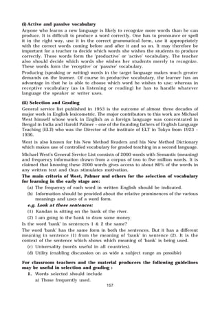 157
(i) Active and passive vocabulary
Anyone who learns a new language is likely to recognize more words than he can
produce. It is difficult to produce a word correctly. One has to pronounce or spell
it in the right way, use it in the correct grammatical form, use it appropriately
with the correct words coming before and after it and so on. It may therefore be
important for a teacher to decide which words she wishes the students to produce
correctly. These words form the ‘productive’ or ‘active’ vocabulary. The teacher
also should decide which words she wishes her students merely to recognize.
These words form the ‘receptive’ or ‘passive’ vocabulary.
Producing (speaking or writing) words in the target language makes much greater
demands on the learner. Of course in productive vocabulary, the learner has an
advantage in that he is able to choose which word he wishes to use: whereas in
receptive vocabulary (as in listening or reading) he has to handle whatever
language the speaker or writer uses.
(ii) Selection and Grading
General service list published in 1953 is the outcome of almost three decades of
major work in English lexicometric. The major contributors to this work are Michael
West himself whose work in English as a foreign language was concentrated in
Bengal in India and Harold Palmer – one of the founding fathers of English Language
Teaching (ELT) who was the Director of the institute of ELT in Tokyo from 1923 –
1936.
West is also known for his New Method Readers and his New Method Dictionary
which makes use of controlled vocabulary for graded teaching in a second language.
Michael West’s General Service List consists of 2000 words with Semantic (meaning)
and frequency information drawn from a corpus of two to five million words. It is
claimed that knowing these 2000 words gives access to about 80% of the words in
any written text and thus stimulates motivation.
The main criteria of West, Palmer and others for the selection of vocabulary
for learning in the early stage are:
(a) The frequency of each word in written English should be indicated.
(b) Information should be provided about the relative prominences of the various
meanings and uses of a word form.
e.g. Look at these sentences:
(1) Kandan is sitting on the bank of the river.
(2) I am going to the bank to draw some money.
Is the word ‘bank’ in sentences 1 & 2 the same?
The word ‘bank’ has the same form in both the sentences. But it has a different
meaning in sentence (1) from the meaning of ‘bank’ in sentence (2). It is the
context of the sentence which shows which meaning of ‘bank’ is being used.
(c) Universality (words useful in all countries).
(d) Utility (enabling discussion on as wide a subject range as possible)
For classroom teachers and the material producers the following guidelines
may be useful in selection and grading :
1. Words selected should include
a) Those frequently used.
 