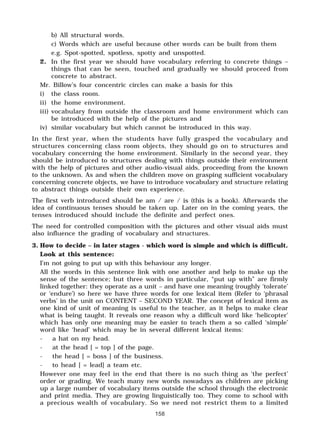 158
b) All structural words.
c) Words which are useful because other words can be built from them
e.g. Spot-spotted, spotless, spotty and unspotted.
2. In the first year we should have vocabulary referring to concrete things –
things that can be seen, touched and gradually we should proceed from
concrete to abstract.
Mr. Billow’s four concentric circles can make a basis for this
i) the class room.
ii) the home environment.
iii) vocabulary from outside the classroom and home environment which can
be introduced with the help of the pictures and
iv) similar vocabulary but which cannot be introduced in this way.
In the first year, when the students have fully grasped the vocabulary and
structures concerning class room objects, they should go on to structures and
vocabulary concerning the home environment. Similarly in the second year, they
should be introduced to structures dealing with things outside their environment
with the help of pictures and other audio-visual aids, proceeding from the known
to the unknown. As and when the children move on grasping sufficient vocabulary
concerning concrete objects, we have to introduce vocabulary and structure relating
to abstract things outside their own experience.
The first verb introduced should be am / are / is (this is a book). Afterwards the
idea of continuous tenses should be taken up. Later on in the coming years, the
tenses introduced should include the definite and perfect ones.
The need for controlled composition with the pictures and other visual aids must
also influence the grading of vocabulary and structures.
3. How to decide – in later stages - which word is simple and which is difficult.
Look at this sentence:
I’m not going to put up with this behaviour any longer.
All the words in this sentence link with one another and help to make up the
sense of the sentence; but three words in particular, “put up with” are firmly
linked together: they operate as a unit – and have one meaning (roughly ‘tolerate’
or ‘endure’) so here we have three words for one lexical item (Refer to ‘phrasal
verbs’ in the unit on CONTENT – SECOND YEAR. The concept of lexical item as
one kind of unit of meaning is useful to the teacher, as it helps to make clear
what is being taught. It reveals one reason why a difficult word like ‘helicopter’
which has only one meaning may be easier to teach them a so called ‘simple’
word like ‘head’ which may be in several different lexical items:
- a hat on my head.
- at the head [ = top ] of the page.
- the head [ = boss ] of the business.
- to head [ = lead] a team etc.
However one may feel in the end that there is no such thing as ‘the perfect’
order or grading. We teach many new words nowadays as children are picking
up a large number of vocabulary items outside the school through the electronic
and print media. They are growing linguistically too. They come to school with
a precious wealth of vocabulary. So we need not restrict them to a limited
 