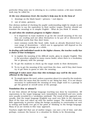 160
particular thing some one is referring to: in a written context, a bit more intuitive
work may be called for.
At the very elementary level, the teacher’s help may be in the form of
1. drawings on the black board / pictures / real objects.
2. use of mime, gestures.
One obvious method of checking the pupils’ understanding might be simply to ask
the students to say the equivalent in their mother tongue (Teacher should not
translate the meaning) or in simpler English – What do you think ‘X’ means.
As and when the students progress to higher classes –
- it is important to train students to go for the overall meaning of the text
they are reading and not allow themselves to be put off or distracted by
individual words that they don’t know.
- most common words like head, table, bank as already illustrated have a
vast range of denotations – which one is appropriate will depend on the
meaning of the passage as a whole.
In dealing with individual words in the higher classes, the teacher really has
a choice of four techniques:
1) to explain the meaning of the difficult words, gloss in simpler English. This
is the procedure adopted in many course books, where there is a vocabulary
list or glossary with the passage.
2) To get the students to check up the target words in their dictionaries.
3) To try to get the meaning of the word from the class, and if they don’t know
try to get them to guess or infer the meaning.
(Although it takes most class time this technique may well be the most
efficient in the long run).
4) To simply ignore the word, unless a question about it is raised by the students.
This does not mean that the teacher is not ‘doing her duty’. It is not always
necessary to understand the meaning of every single word in a passage to
get the general or overall sense of the passage.
Translation (Use or misuse?)
At one time almost all foreign language teaching was done by translation. All
expressions in the target language were immediately translated and new words
were usually recorded in a ‘vocabulary notebook’. The result of this approach was,
usually, that the target language (English) was used very little in the classroom.
Most of the time was taken up with the mother tongue. The students had very
little opportunity to practice using the foreign vocabulary in conversation or even
in writing and hardly ever got to the point of ‘thinking’ in the foreign language.
Many of us are victims to this ‘easy’ approach.
Teachers might feel that use of mother tongue, can save a lot of time, and also
perhaps, reassure the learner in a situation he thinks to be threatening.
 