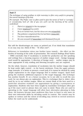 161
But still the disadvantages are many as pointed out. If we think that translation
is an easy way out, think of this – “At what cost?”.
Reference to translation raises one further issue namely – the effect on the
burden of learning of the order of presentation. The research findings (Paul Nation
– 1982) concludes that if vocabulary is needed for productive use (for speaking
and writing) then a learning sequence of mother tongue word – foreign language
word would be appropriate. A direction of foreign word - mother tongue may be
more appropriate if only reading and listening (receptive use) are required.
On the whole, however, translation of vocabulary into the mother tongue should
be kept under tight control – to the barest minimum. From the upper primary
stage onwards, it is better to present a word (only if it cannot be elicited) by using
simple explanation in the target language (Not in mother tongue). Apart from
giving the students additional exposure to the target language, this technique
has another benefit. If, on a future occasion, he is not able to recall the new
word, he can always give an explanation. This is a technique that is, infact, often
used by us in our mother tongue. When we cannot think of the best word in a
particular situation students can approximate by giving a synonymous or
explanation. Students who have been taught by translation techniques often give
up if the exact word or phrase does not come to mind. Those who are used to
operating in the ‘target language will often have alternative phrasing to help
them. (As learners become more proficient they have to learn to rely more on
their own inferential skills by decoding words in context. The context may be
spoken or written and the extent of decoding may stretch to several sentences
before the word can be understood).
 