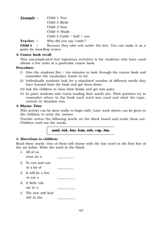 167
Example : Child 1 Tree
Child 2 Birds
Child 3 Nest
Child 4 Shade
Child 5 Cattle / bull / cow
Teacher : Why did you say ‘cattle’?
Child 5 : Because they take rest under the tree. You can make it as a
game by awarding scores.
3. Course book recall
This uncomplicated but ingenious activities is for students who have used
atleast a few units of a particular course book.
Procedure:
i) Give the students five / ten minutes to look through the course book and
remember the vocabulary learnt so far.
ii) Individually students look for a stipulated number of different words they
have learned from the book and got them down.
iii) Ask the children to close their books and get into pairs.
iv) In pairs students take turns reading their words out. Their partners try to
remember where in the book each word was used and what the topic,
context or situation was.
4. Rhyme Time
This activity can be done orally to begin with. Later work sheets can be given to
the children to write the answer.
Teacher writes the following words on the black board and reads them out.
Children read out the words.
5. Directions to children:
Read these words. One of them will rhyme with the last word in the first line of
the set below. Write the word in the blank
1. All of us
went on a _________.
2. To run and run
is a lot of _________.
3. It will be a fun
to eat a __________.
4. A little cub
sat in a __________.
5. The new soft bud
fell in the __________.
 