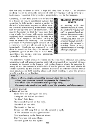 185
text not only in terms of ‘what’ it says but also ‘how’ it says it. An intensive
reading lesson is primarily concerned with developing reading strategies –
judgement, reasoning, interpretation, appreciation, etc. in the learners.
Generally, a short text, which can be finished
in a lesson or two, is considered suitable for
scanning for information, paying attention to
the writer’s intentions, arguments, ideas, style,
etc. Students while reading a text do not simply
look for any specific piece of information. They
read it thoroughly so that they can pass their
exam which, they know, will contain questions
involving their understanding of the text as a
whole. In all respects, intensive reading is
more an exercise in accuracy. The textbooks
prescribed for General English courses at the
secondary level are all meant to be read
intensively. Students are supposed to read
them in detail so that they can answer the
questions given at the end of each text,
questions on comprehension, grammar,
vocabulary, writing, etc.
The intensive reader should be based on the structural syllabus containing
interesting and well graded reading material accompanied by colourful pictures
to create an interest in the lessons. All reading lessons should be preceded by
plenty of oral discussions in which difficult words, phrases and ideas should be
clearly explained by the teacher. Lessons based on the intensive reader should
have provision for both reading aloud and silent reading, to give the greatest
benefit to a learner of English.
TEACHING INTENSIVE
READER
In dealing with the
intensive Reader in school,
the student is required not
only to comprehend the
lessons, but also to master
the structures and
vocabulary.This can be
achieved through intensive
reading. So intensive
reading forms a very
important aspect of learning
a foreign language
Task :
Choose a short, simple, interesting passage from the text books.
· Allow your students to read the passage by themselves.
· Give them time to understand the passage fully.
· Encourage the students to understand the question and then answer.
A sample passage
A House of leaves :
Little Tara was playing in the park.
A drop of rain fell on her cheek.
‘It’s Gold’, Said Tara.
The second drop fell on her nose.
The third on her hand.
The fourth on her leg.
Before the fifth drop fell on her, she entered a bush.
‘A roof of leaves makes a good shelter’
Tara was happy in the house of leaves.
But Tara was not alone there.
The first guest was the spider.
 