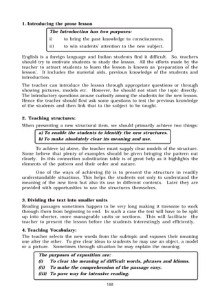 188
1. Introducing the prose lesson
The Introduction has two purposes:
i) to bring the past knowledge to consciousness.
ii) to win students’ attention to the new subject.
English is a foreign language and Indian students find it difficult. So, teachers
should try to motivate students to study the lesson. All the efforts made by the
teacher to attract students to learn the lesson is known as ‘preparation of the
lesson’. It includes the material aids, previous knowledge of the students and
introduction.
The teacher can introduce the lesson through appropriate questions or through
showing pictures, models etc. However, he should not start the topic directly.
The introductory questions arouse curiosity among the students for the new lesson.
Hence the teacher should first ask some questions to test the previous knowledge
of the students and then link that to the subject to be taught.
2. Teaching structures:
When presenting a new structural item, we should primarily achieve two things:
a) To enable the students to identify the new structures.
b) To make absolutely clear its meaning and use.
To achieve (a) above, the teacher must supply clear models of the structure.
Some believe that plenty of examples should be given bringing the pattern out
clearly. In this connection substitution table is of great help as it highlights the
elements of the pattern and their order and nature.
One of the ways of achieving (b) is to present the structure in readily
understandable situations. This helps the students not only to understand the
meaning of the new item but also its use in different contexts. Later they are
provided with opportunities to use the structures themselves.
3. Dividing the text into smaller units
Reading passages sometimes happen to be very long making it tiresome to work
through them from beginning to end. In such a case the text will have to be split
up into shorter, more manageable units or sections. This will facilitate the
teacher to present the lesson before the students interestingly and efficiently.
4. Teaching Vocabulary:
The teacher selects the new words from the subtopic and exposes their meaning
one after the other. To give clear ideas to students he may use an object, a model
or a picture. Sometimes through situation he may explain the meaning.
The purposes of exposition are:
(i) To clear the meaning of difficult words, phrases and Idioms.
(ii) To make the comprehension of the passage easy.
(iii) To pave way for intensive reading.
 