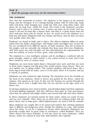 198
the back of the elephant, which is driven and guided by the driver, called the
mahout, who squats on its neck. In this way the hunters are carried through the
thickest, and at such a height that they can see and fire at the tiger when it is
driven out.
In old days elephants were used in battles, and all Indian Rajas had their regiments
of trained fighting elephants. And they still have their place in state processions,
when they are painted with bright colours and covered with silk and velvet clothes.
In Africa elephants are hunted mainly for their tusks, which are made of ivory
and are very valuable. Their skins are so thick that an ordinary bullet will not
pierce them; and so large guns, called elephant-guns, are used to kill the animals.
Many elephants are caught alive to be tamed and trained. But catching elephants
alive is difficult and dangerous work; though the elephant is a shy, wild animal
when left alone. It can be a dangerous enemy when attacked. Elephants are
generally caught alive in great traps or enclosures, called Keddahs. They are
either driven into these keddahs, or led into them by tame elephants, called
decoys, which are trained to lead their wild brothers into captivity.
Task: (i)
Read the passage and carry out the instructions below :
THE ELEPHANT
Now that the mammoth is extinct, the elephant is the largest of all animals
living, and the strongest. It is a strange-looking animal, with its thick legs, huge
sides and back, large hanging ears, small tail, little eyes, long white tusks, and
above all, its long nose, called the trunk. The trunk is the elephant’s peculiar
feature, and it puts it to various uses. It draws up water by its trunk, and can
squirt it all over its body like a shower bath; and with it, it picks leaves from the
trees and puts them into its mouth. In fact, its trunk serves the elephant as a
long arm and hand. Elephants look very clumsy and heavy, and yet they can move
very quickly when they like.
Elephants are found in India and in Africa. The African elephant differs in some
points from the Indian, being larger, with longer tusks and bigger ears. In fact the
two are considered to be different species. In both countries, they live in herds in
the jungles, and are naturally shy animals that keep away from men. Elephants,
with their great size and strength, are fine advertisement for vegetarianism, for
they live entirely on leaves of trees, grass, roots and bulbs.
The elephant is a very intelligent animal, and its intelligence combined with its
great strength, makes it, when tamed, a very useful servant to man; and it has
been trained to serve in various ways.
Elephants can carry heavy loads about a thousand seers each; and they are used
to draw heavy wagons and big guns that would require many horses. They are
very skilful, too, in piling timber. The trained elephant will kneel down, lift a
heavy log of wood with its tusks, carry it to the place where it is wanted, and lay
it exactly in position.
Elephants are also trained for tiger-hunting. The huntsmen sit in the howdah on
 