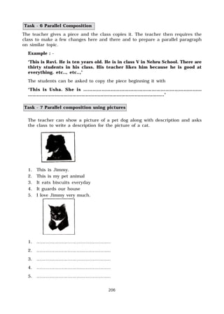 206
Task - 6 Parallel Composition
The teacher gives a piece and the class copies it. The teacher then requires the
class to make a few changes here and there and to prepare a parallel paragraph
on similar topic.
Example : -
‘This is Ravi. He is ten years old. He is in class V in Nehru School. There are
thirty students in his class. His teacher likes him because he is good at
everything. etc.., etc..,’
The students can be asked to copy the piece beginning it with
‘This is Usha. She is ……………………………………………………………………
………………………………………………………………………………..’
Task - 7 Parallel composition using pictures
The teacher can show a picture of a pet dog along with description and asks
the class to write a description for the picture of a cat.
1. This is Jimmy.
2. This is my pet animal
3. It eats biscuits everyday
4. It guards our house
5. I love Jimmy very much.
1. …………………………………………..
2. …………………………………………..
3. …………………………………………..
4. …………………………………………..
5. …………………………………………..
 