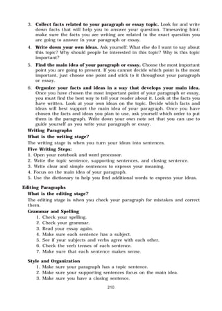 210
3. Collect facts related to your paragraph or essay topic. Look for and write
down facts that will help you to answer your question. Timesaving hint:
make sure the facts you are writing are related to the exact question you
are going to answer in your paragraph or essay.
4. Write down your own ideas. Ask yourself: What else do I want to say about
this topic? Why should people be interested in this topic? Why is this topic
important?
5. Find the main idea of your paragraph or essay. Choose the most important
point you are going to present. If you cannot decide which point is the most
important, just choose one point and stick to it throughout your paragraph
or essay.
6. Organize your facts and ideas in a way that develops your main idea.
Once you have chosen the most important point of your paragraph or essay,
you must find the best way to tell your reader about it. Look at the facts you
have written. Look at your own ideas on the topic. Decide which facts and
ideas will best support the main idea of your paragraph. Once you have
chosen the facts and ideas you plan to use, ask yourself which order to put
them in the paragraph. Write down your own note set that you can use to
guide yourself as you write your paragraph or essay.
Writing Paragraphs
What is the writing stage?
The writing stage is when you turn your ideas into sentences.
Five Writing Steps:
1. Open your notebook and word processor.
2. Write the topic sentence, supporting sentences, and closing sentence.
3. Write clear and simple sentences to express your meaning.
4. Focus on the main idea of your paragraph.
5. Use the dictionary to help you find additional words to express your ideas.
Editing Paragraphs
What is the editing stage?
The editing stage is when you check your paragraph for mistakes and correct
them.
Grammar and Spelling
1. Check your spelling.
2. Check your grammar.
3. Read your essay again.
4. Make sure each sentence has a subject.
5. See if your subjects and verbs agree with each other.
6. Check the verb tenses of each sentence.
7. Make sure that each sentence makes sense.
Style and Organization
1. Make sure your paragraph has a topic sentence.
2. Make sure your supporting sentences focus on the main idea.
3. Make sure you have a closing sentence.
 