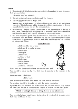 218
Don’ts
1. Do not ask individuals to say the rhyme in the beginning, in order to correct
their pronunciation.
The child may feel diffident.
2. Do not try to teach any morals through the rhymes.
3. Do not sing the rhyme to begin with.
Singing can be postponed till all the children are able to say the rhyme
correctly. This is because while singing, the children’s attention is drawn-
towards the tune and not on the pronunciation.
4. While saying / singing rhymes can be done at the beginning or at the end of
every day class (as some teachers use it as motivation), care should be
taken not to spend more than 3 minutes on rhymes each day.
5. The most important point every teacher should remember - do not read out
the rhyme from the books – memorise and say the rhyme facing the children
with proper pronunciation, gestures and voice modulation for the children
to imitate and follow.
‘A Little Seed’
A little seed for me to sow
A little earth to make it grow.
A little hole,
A little pat,
A little wish,
And that is that.
A little sun,
A little shower,
A little while,
And then – a flower.
If you read out this from the book, the rhyme loses its life.
This should be acted out by you. Only then it appeals to the emotion of the
children –
Show gestures - a little pat,
a little wish,
How beautifully the child feels about the new plant it visualises.
The emotion should be brought out with the nicest expression.
If possible take the children out of the class. Or you can make a seed bed on
the table, use picture of sunshine and shower or draw it on the blackboard.
Think of a simple device to bring shower in the classroom.
This beautiful rhyme would never be forgotten if you teach it in such a way
that every child acts it out.
 