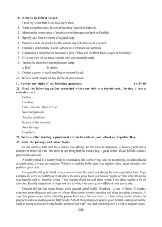 238
10. Rewrite in Direct speech.
I told my sister that I was in a hurry then.
11. Write down the social factors promoting English in Schools.
12. Mention the importance of motivation with respect to Spoken English.
13. Specify any four elements of a good story.
14. Prepare a vote of thanks for the annual day celebration of a school.
15. English is unphonetic. Tamil is phonetic. Compare and contrast.
16. Is listening a receptive or productive skill? What are the three basic stages of listening?
17. Give any two of the nasal sounds with one example each.
18. Transcribe the following in phonetic script.
a. Dull b. Apple
19. Design a game to teach spelling at primary level.
20. Write a short rhyme on any theme of your choice.
II. Answer any eight of the following questions: 8 x 5= 40
21. Read the following outline connected with your visit to a tourist spot. Develop it into a
cohesive text.
Outline
Function,
Date, time and place of visit
Your companions
Weather condition
Beauty of the location.
Your feelings.
Departure.
22. Write a letter inviting a prominent citizen to address your school on Republic Day.
23. Read the passage and make Notes.
In our world a rich man buys almost everything, he can own an aeroplane, a luxury yacht and a
number of beautiful cars. But there is one thing that he cannot buy – good health. Good health is man’s
precious possession.
Ahealthy mind in a healthy body is what makes life worth living.And the two things, good health and
a sound mind, always go together. Without a healthy body man may neither think great thoughts nor
perform great acts.
For good health good food is very essential and this need not always be non-vegetarian food. Veg-
etarians are often as healthy as meat eaters. Besides good food, our bodies require several other things to
stay healthy and to become strong. They require fresh air and clean water. They also require a lot of
exercise. Equally important is sleep and rest to which we must give sufficient time every day.
Doctors tell us that some things work against good health. Smoking is one of these. A smoker
contracts more diseases and does so oftener than a non-smoker. Another bad thing is eating too much. A
very thin person may not be a healthy person but a very fat man never is. That is why doctor advises fat
people to eat less and to give up fatty foods. Athird thing that goes against good health is irregular habits,
such as eating at odd or wrong hours, going to bed very late, and not doing one’s work at regular hours.
 