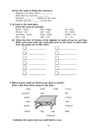 19
(b) Use the noun to finish the sentences.
Mahima can write with a ___________.
Balu likes to read his ___________.
Dinesh’s ____________ barked at the man.
Nandita put the ________ on her feet.
3 (a) Look at the word pairs.
Circle the noun in each pair.
home / hurry boy / begin do / door
library / lay ant / and for / farm
grandma / great keep / king could / car
join / jug egg / eat in / ice
(b) Write the first 12 letters of the alphabet in order of one in each box.
Write each noun from the word pairs next to the letter it starts with.
Now, the nouns are in ABC order.
4. Which nouns could you find in your desk at school?
Draw a line from these nouns to the desk.
ruler birds chalk eraser
peacock lion box
paper crayon
tiger pen
pencil scissors
lizard bag cage book
elephant
Underline the nouns that you could find in a zoo.
 