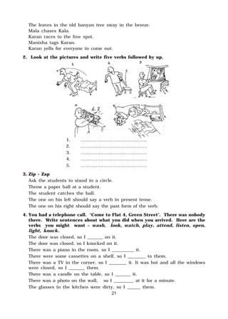 The leaves in the old banyan tree sway in the breeze.
Mala chases Kala.
Karan races to the free spot.
Manisha tags Karan.
Karan yells for everyone to come out.
2. Look at the pictures and write five verbs followed by up.
1. ............................................
2. ............................................
3. ............................................
4. ............................................
5. ............................................
3. Zip – Zap
Ask the students to stand in a circle.
Throw a paper ball at a student.
The student catches the ball.
The one on his left should say a verb in present tense.
The one on his right should say the past form of the verb.
4. You had a telephone call. ‘Come to Flat 4, Green Street’. There was nobody
there. Write sentences about what you did when you arrived. Here are the
verbs you might want – wash, look, watch, play, attend, listen, open,
light, knock.
The door was closed, so I _______ on it.
The door was closed, so I knocked on it.
There was a piano in the room, so I __________ it.
There were some cassettes on a shelf, so I ________ to them.
There was a TV in the corner, so I ________ it. It was hot and all the windows
were closed, so I _______ them.
There was a candle on the table, so I _______ it.
There was a photo on the wall, so I _________ at it for a minute.
The glasses in the kitchen were dirty, so I ______ them.
21
 