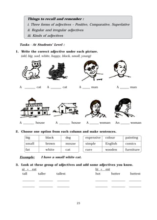 23
Things to recall and remember :
i. Three forms of adjectives – Positive, Comparative, Superlative
ii. Regular and irregular adjectives
iii. Kinds of adjectives
Tasks - At Students’ Level :
1. Write the correct adjective under each picture.
(old, big, sad, white, happy, black, small, young)
A _______ cat A _______ cat A _____ man A ______ man
A _______ house A _______ house A ______ woman An ______ woman
2. Choose one option from each column and make sentences.
big black dog expensive colour painting
small brown mouse simple English comics
fat white cat rare wooden furniture
Example: I have a small white cat.
3. Look at these group of adjectives and add some adjectives you know.
a) + est b) + est
tall taller tallest hot hotter hottest
________ _________ ________ ________ _________ ________
________ _________ ________ ________ _________ ________
 