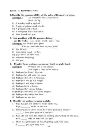 39
Tasks - At Students’ Level :
1. Identify the common ability of the pairs of items given below.
Example : An aeroplane and a superman.
Both can fly.
i) A monkey and a squirrel
ii) A pair of scissors and a knife.
iii) A penguin and a duck.
iv) A computer and a calculator.
v) Your friend and you.
2. Ask questions with the prompts below.
Use the verbs: see, hear, smell, taste, ride.
Example:- the food in your plate.
Can you taste the food in your plate?
i) the bicycle
ii) something sweet in this.
iii) your street on this map.
iv) someone laughing.
v) the gas.
3. Rewrite these sentences using may (not) or might (not):
Example: Perhaps she is on holiday.
She might / may be on holiday.
i) Perhaps he doesn’t like me.
ii) Perhaps he will pass the exam.
iii) Perhaps they live in Chennai.
iv) Perhaps I will go out tonight.
v) Perhaps I will stay at home.
vi) Perhaps he is a doctor.
vii) Perhaps they speak Telugu.
viii)Perhaps she does not speak English.
ix) Perhaps they don’t live here.
x) Perhaps we are lost.
4. Rewrite the sentences using modals :
1. Raju has got the ability to swim in the sea.
Raju _________ swim in the sea.
2. Will you please allow me to have your pen for a minute?
_______ I have your pen for a minute?
3. Kala did not have the ability of reading and writing till last year.
Kala ______ read or write till last year.
4. There is a probability of myself getting a job very soon.
I ________ get a job very soon.
 
