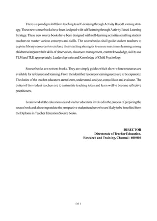 Thereisaparadigmshiftfromteachingtoself–learningthroughActivityBasedLearningstrat-
egy.Thesenewsourcebookshavebeendesignedwithself-learningthroughActivityBasedLearning
Strategy.These new source books have been designed with self-learning activities enabling student
teachers to master various concepts and skills. The sourcebooks shall guide student teachers to
explore library resources to reinforce their teaching strategies to ensure maximum learning among
childrentoimprovetheirskillsofobservation,classroommanagement,contentknowledge,skilltouse
TLM andTLE appropriately, Leadership traits and Knowledge of Child Psychology.
Source books are not text books. They are simply guides which show where resources are
available for reference and learning. From the identified resources learning needs are to be expanded.
The duties of the teacher educators are to learn, understand, analyse, consolidate and evaluate. The
duties of the student teachers are to assimilate teaching ideas and learn well to become reflective
practitioners.
Icommendalltheeducationistsandteachereducatorsinvolvedintheprocessofpreparingthe
sourcebookandalsocongratulatetheprospectivestudentteacherswhoarelikelytobebenefitedfrom
the Diploma inTeacher Education Source books.
DIRECTOR
Directorate of Teacher Education,
Research and Training, Chennai - 600 006
(vi )
 