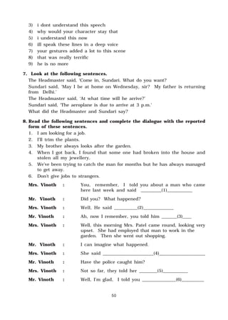 50
3) i dont understand this speech
4) why would your character stay that
5) i understand this now
6) ill speak these lines in a deep voice
7) your gestures added a lot to this scene
8) that was really terrific
9) he is no more
7. Look at the following sentences.
The Headmaster said, ‘Come in, Sundari. What do you want?
Sundari said, ‘May I be at home on Wednesday, sir? My father is returning
from Delhi.’
The Headmaster said, ‘At what time will he arrive?’
Sundari said, ‘The aeroplane is due to arrive at 3 p.m.’
What did the Headmaster and Sundari say?
8. Read the following sentences and complete the dialogue with the reported
form of these sentences.
1. I am looking for a job.
2. I’ll trim the plants.
3. My brother always looks after the garden.
4. When I got back, I found that some one had broken into the house and
stolen all my jewellery.
5. We’ve been trying to catch the man for months but he has always managed
to get away.
6. Don’t give jobs to strangers.
Mrs. Vinoth : You, remember, I told you about a man who came
here last week and said _________(1)___________
Mr. Vinoth : Did you? What happened?
Mrs. Vinoth : Well, He said __________(2)_____________
Mr. Vinoth : Ah, now I remember, you told him _______(3)____
Mrs. Vinoth : Well, this morning Mrs. Patel came round, looking very
upset. She had employed that man to work in the
garden. Then she went out shopping.
Mr. Vinoth : I can imagine what happened.
Mrs. Vinoth : She said ______________________(4)____________________
Mr. Vinoth : Have the police caught him?
Mrs. Vinoth : Not so far, they told her ________(5)___________
Mr. Vinoth : Well, I’m glad, I told you _______________(6)__________
 