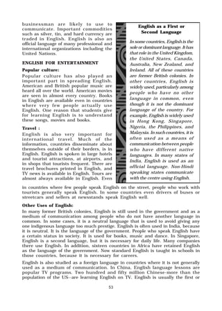 53
in countries where few people speak English on the street, people who work with
tourists generally speak English. In some countries even drivers of buses or
streetcars and sellers at newsstands speak English well.
Other Uses of English:
In many former British colonies, English is still used in the government and as a
medium of communication among people who do not have another language in
common. In some cases, it is a neutral language that is used to avoid giving any
one indigenous language too much prestige. English is often used in India, because
it is neutral. It is the language of the government. People who speak English have
a certain status in society. It is used for books, music and dance. In Singapore,
English is a second language, but it is necessary for daily life. Many companies
there use English. In addition, sixteen countries in Africa have retained English
as the language of the government. Now standard English is taught in schools in
those countries, because it is necessary for careers.
English is also studied as a foreign language in countries where it is not generally
used as a medium of communication. In China, English language lessons are
popular TV programs. Two hundred and fifty million Chinese-more than the
population of the US--are learning English on TV. English is usually the first or
businessman are likely to use to
communicate. Important commodities
such as silver, tin, and hard currency are
traded in English. English is also an
official language of many professional and
international organizations including the
United Nations.
ENGLISH FOR ENTERTAINMENT
Popular culture:
Popular culture has also played an
important part in spreading English.
American and British popular music are
heard all over the world. American movies
are seen in almost every country. Books
in English are available even in countries
where very few people actually use
English. One reason that students give
for learning English is to understand
these songs, movies and books.
Travel :
English is also very important for
international travel. Much of the
information, countries disseminate about
themselves outside of their borders, is in
English. English is spoken in large hotels
and tourist attractions, at airports, and
in shops that tourists frequent. There are
travel brochures printed in English, and
TV news is available in English. Tours are
almost always available in English. Even
English as a First or
Second Language
In some countries, English is the
sole or dominant language. It has
that role in the United Kingdom,
the United States, Canada,
Australia, New Zealand, and
Ireland. All of these countries
are former British colonies. In
other countries, English is
widely used, particularly among
people who have no other
language in common, even
though it is not the dominant
language of the country. For
example, English is widely used
in Hong Kong, Singapore,
Nigeria, the Philippines, and
Malaysia. In such countries, it is
often used as a means of
communication between people
who have different native
languages. In many states of
India, English is used as an
official language. Non-Hindi
speaking states communicate
with the centre using English.
 