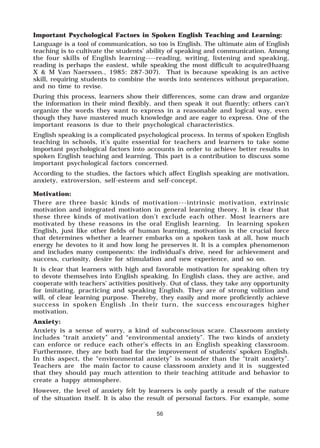 56
Important Psychological Factors in Spoken English Teaching and Learning:
Language is a tool of communication, so too is English. The ultimate aim of English
teaching is to cultivate the students’ ability of speaking and communication. Among
the four skills of English learning----reading, writing, listening and speaking,
reading is perhaps the easiest, while speaking the most difficult to acquire(Huang
X & M Van Naerssen., 1985: 287-307). That is because speaking is an active
skill, requiring students to combine the words into sentences without preparation,
and no time to revise.
During this process, learners show their differences, some can draw and organize
the information in their mind flexibly, and then speak it out fluently; others can’t
organize the words they want to express in a reasonable and logical way, even
though they have mastered much knowledge and are eager to express. One of the
important reasons is due to their psychological characteristics.
English speaking is a complicated psychological process. In terms of spoken English
teaching in schools, it’s quite essential for teachers and learners to take some
important psychological factors into accounts in order to achieve better results in
spoken English teaching and learning. This part is a contribution to discuss some
important psychological factors concerned.
According to the studies, the factors which affect English speaking are motivation,
anxiety, extroversion, self-esteem and self-concept.
Motivation:
There are three basic kinds of motivation---intrinsic motivation, extrinsic
motivation and integrated motivation in general learning theory. It is clear that
these three kinds of motivation don’t exclude each other. Most learners are
motivated by these reasons in the oral English learning. In learning spoken
English, just like other fields of human learning, motivation is the crucial force
that determines whether a learner embarks on a spoken task at all, how much
energy he devotes to it and how long he preserves it. It is a complex phenomenon
and includes many components: the individual’s drive, need for achievement and
success, curiosity, desire for stimulation and new experience, and so on.
It is clear that learners with high and favorable motivation for speaking often try
to devote themselves into English speaking. In English class, they are active, and
cooperate with teachers’ activities positively. Out of class, they take any opportunity
for imitating, practicing and speaking English. They are of strong volition and
will, of clear learning purpose. Thereby, they easily and more proficiently achieve
success in spoken English .In their turn, the success encourages higher
motivation.
Anxiety:
Anxiety is a sense of worry, a kind of subconscious scare. Classroom anxiety
includes “trait anxiety” and “environmental anxiety”. The two kinds of anxiety
can enforce or reduce each other’s effects in an English speaking classroom.
Furthermore, they are both bad for the improvement of students’ spoken English.
In this aspect, the “environmental anxiety” is sounder than the “trait anxiety”.
Teachers are the main factor to cause classroom anxiety and it is suggested
that they should pay much attention to their teaching attitude and behavior to
create a happy atmosphere.
However, the level of anxiety felt by learners is only partly a result of the nature
of the situation itself. It is also the result of personal factors. For example, some
 