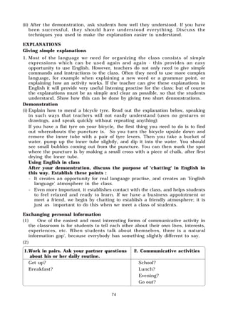 74
(ii) After the demonstration, ask students how well they understood. If you have
been successful, they should have understood everything. Discuss the
techniques you used to make the explanation easier to understand.
EXPLANATIONS
Giving simple explanations
1. Most of the language we need for organizing the class consists of simple
expressions which can be used again and again - this provides an easy
opportunity to use English. However, teachers do not only need to give simple
commands and instructions to the class. Often they need to use more complex
language, for example when explaining a new word or a grammar point, or
explaining how an activity works. If the teacher can give these explanations in
English it will provide very useful listening practise for the class; but of course
the explanations must be as simple and clear as possible, so that the students
understand. Show how this can be done by giving two short demonstrations.
Demonstration
(i) Explain how to mend a bicycle tyre. Read out the explanation below, speaking
in such ways that teachers will not easily understand (uses no gestures or
drawings, and speak quickly without repeating anything):
If you have a flat tyre on your bicycle, the first thing you need to do is to find
out whereabouts the puncture is. So you turn the bicycle upside down and
remove the inner tube with a pair of tyre levers. Then you take a bucket of
water, pump up the inner tube slightly, and dip it into the water. You should
see small bubbles coming out from the puncture. You can then mark the spot
where the puncture is by making a small cross with a piece of chalk, after first
drying the inner tube.
Using English in class
After your demonstration, discuss the purpose of 'chatting' in English in
this way. Establish these points :
- It creates an opportunity for real language practise, and creates an 'English
language' atmosphere in the class.
- Even more important, it establishes contact with the class, and helps students
to feel relaxed and ready to learn. If we have a business appointment or
meet a friend, we begin by chatting to establish a friendly atmosphere; it is
just as important to do this when we meet a class of students.
Exchanging personal information
(1) One of the easiest and most interesting forms of communicative activity in
the classroom is for students to tell each other about their own lives, interests,
experiences, etc. When students talk about themselves, there is a natural
information gap', because everybody has something slightly different to say.
(2)
1.Work in pairs. Ask your partner questions 2. Communicative activities
about his or her daily routine.
Get up? School?
Breakfast? Lunch?
Evening?
Go out?
 