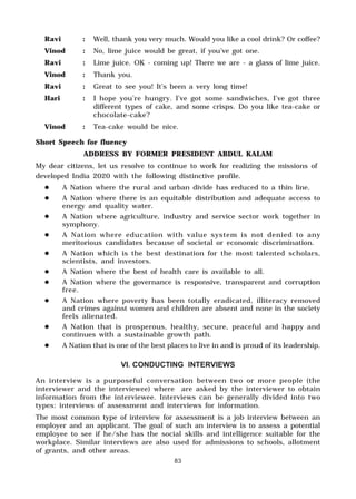 83
Ravi : Well, thank you very much. Would you like a cool drink? Or coffee?
Vinod : No, lime juice would be great, if you’ve got one.
Ravi : Lime juice. OK - coming up! There we are - a glass of lime juice.
Vinod : Thank you.
Ravi : Great to see you! It’s been a very long time!
Hari : I hope you’re hungry. I’ve got some sandwiches, I’ve got three
different types of cake, and some crisps. Do you like tea-cake or
chocolate-cake?
Vinod : Tea-cake would be nice.
Short Speech for fluency
ADDRESS BY FORMER PRESIDENT ABDUL KALAM
My dear citizens, let us resolve to continue to work for realizing the missions of
developed India 2020 with the following distinctive profile.
" A Nation where the rural and urban divide has reduced to a thin line.
" A Nation where there is an equitable distribution and adequate access to
energy and quality water.
" A Nation where agriculture, industry and service sector work together in
symphony.
" A Nation where education with value system is not denied to any
meritorious candidates because of societal or economic discrimination.
" A Nation which is the best destination for the most talented scholars,
scientists, and investors.
" A Nation where the best of health care is available to all.
" A Nation where the governance is responsive, transparent and corruption
free.
" A Nation where poverty has been totally eradicated, illiteracy removed
and crimes against women and children are absent and none in the society
feels alienated.
" A Nation that is prosperous, healthy, secure, peaceful and happy and
continues with a sustainable growth path.
" A Nation that is one of the best places to live in and is proud of its leadership.
VI. CONDUCTING INTERVIEWS
An interview is a purposeful conversation between two or more people (the
interviewer and the interviewee) where are asked by the interviewer to obtain
information from the interviewee. Interviews can be generally divided into two
types: interviews of assessment and interviews for information.
The most common type of interview for assessment is a job interview between an
employer and an applicant. The goal of such an interview is to assess a potential
employee to see if he/she has the social skills and intelligence suitable for the
workplace. Similar interviews are also used for admissions to schools, allotment
of grants, and other areas.
 