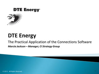 DTE Energy
       The Practical Application of the Connections Software
       Marcia Jackson – Manager, CI Strategy Group




© 2012. All Rights Reserved.                                   1
 