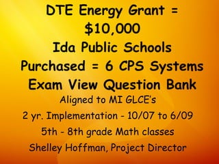 DTE Energy Grant =
         $10,000
     Ida Public Schools
Purchased = 6 CPS Systems
 Exam View Question Bank
       Aligned to MI GLCE’s
2 yr. Implementation - 10/07 to 6/09
   5th - 8th grade Math classes
 Shelley Hoffman, Project Director
 