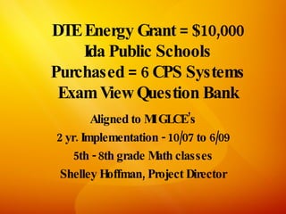 DTE Energy Grant = $10,000
    Ida Public Schools
Purchased = 6 CPS Systems
 Exam View Question Bank
        Aligned to MIGLCE’s
2 yr. Implementation - 10/07 to 6/09
    5th - 8th grade M classes
                     ath
 Shelley Hoffman, Project Director
 