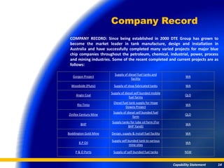 Company Record
 COMPANY RECORD: Since being established in 2000 DTE Group has grown to
 become the market leader in tank manufacture, design and installation in
 Australia and have successfully completed many varied projects for major blue
 chip companies throughout the petroleum, chemical, industrial, power, process
 and mining industries. Some of the recent completed and current projects are as
 follows:

                         Supply of diesel fuel tanks and
   Gorgon Project                                                      WA
                                     facility

  Woodside (Pluto)       Supply of shop fabricated tanks               WA

                       Supply of diesel self bunded mobile
     Anglo Coal                                                        QLD
                                    fuel farms
                        Diesel fuel tank supply for Hope
      Rio Tinto                                                        WA
                                 Downs Project
                        Supply of diesel self bunded fuel
Zinifex Century Mine                                                   QLD
                                      farm
                       Supply tanks for lube oil farm (For
        BHP                                                            WA
                                  BHP Yandi)

Boddington Gold Mine   Design, supply & install fuel facility          WA

                       Supply self bunded tank to various
       B.P Oil                                                         WA
                                    mine sites

    P & O Ports         Supply of self-bunded fuel tanks               NSW


                                                                Capability Statement   14
 