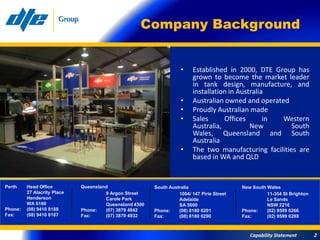 Company Background


                                                                   •     Established in 2000, DTE Group has
                                                                         grown to become the market leader
                                                                         in tank design, manufacture, and
                                                                         installation in Australia
                                                                   •     Australian owned and operated
                                                                   •     Proudly Australian made
                                                                   •     Sales      Offices       in Western
                                                                         Australia,          New        South
                                                                         Wales, Queensland and South
                                                                         Australia
                                                                   •     The two manufacturing facilities are
                                                                         based in WA and QLD


Perth    Head Office         Queensland                 South Australia                    New South Wales
         27 Alacrity Place            9 Argon Street              1004/ 147 Pirie Street             11-354 St Brighton
         Henderson                    Carole Park                 Adelaide                           Le Sands
         WA 6166                      Queensland 4300             SA 5000                            NSW 2216
Phone:   (08) 9410 8188      Phone:   (07) 3879 4842    Phone:    (08) 8180 0201           Phone:    (02) 9599 0266
Fax:     (08) 9410 8187      Fax:     (07) 3879 4932    Fax:      (08) 8180 0290           Fax:      (02) 9599 0288



                                                                                              Capability Statement        2
 