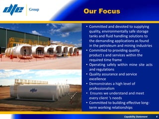 Our Focus

• Committed and devoted to supplying
  quality, environmentally safe storage
  tanks and fluid handling solutions to
  the demanding applications as found
  in the petroleum and mining industries
• Committed to providing quality
  product s and services within the
  required time frame
• Operating safely within mine site acts
  and regulations
• Quality assurance and service
  excellence
• Demonstrates a high level of
  professionalism
• Ensures we understand and meet
  every client ‘s needs
• Committed to building effective long-
  term working relationships

                      Capability Statement   4
 
