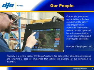 Our People

                                                               Our people, processes
                                                               and activities reflect our
                                                               commitment to safety
                                                               and integrity in all
                                                               aspects of the business:
                                                               mutual respect, open and
                                                               honest communication
                                                               with all stakeholders, and
                                                               shared goals to success.


                                                               Number of Employees: 120



Diversity is a central part of DTE Group’s culture. We believe that attracting, developing
and retaining a base of employees that reflect the diversity of our customers is
essential.

                                                                       Capability Statement   6
 