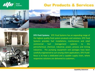 Our Products & Services




DTE Fluid Systems - DTE Fluid Systems has an expanding range of
the highest quality fluid system products and solutions. DTE Fluid
Systems provides fuel installations, maintenance and retail
commercial      fuel      management         systems      to     the
petrochemical, chemical, industrial, power, process and mining
industries. The pumping equipment and packages have been
carefully engineered to suit varying client applications. DTE Fluids’
focus is to have a dedicated and a capable supply chain, where
responsive solutions are delivered to customers.




                                                 Capability Statement   9
 