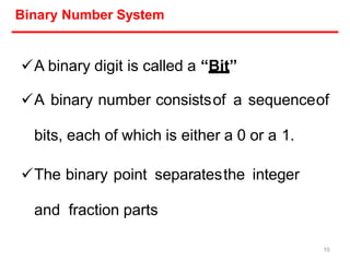 Binary Number System
A binary digit is called a “Bit”
A binary number consistsof a sequenceof
bits, each of which is either a 0 or a 1.
The binary point separatesthe integer
and fraction parts
10
 