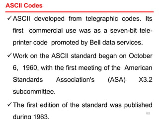 ASCII Codes
ASCII developed from telegraphic codes. Its
first commercial use was as a seven-bit tele-
printer code promoted by Bell data services.
Work on the ASCII standard began on October
6, 1960, with the first meeting of the American
Standards Association's (ASA) X3.2
subcommittee.
The first edition of the standard was published
102
 
