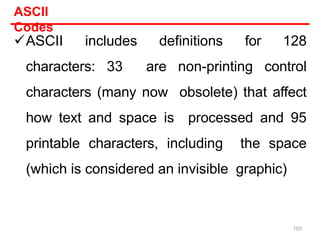 ASCII includes definitions for 128
characters: 33 are non-printing control
characters (many now obsolete) that affect
how text and space is processed and 95
printable characters, including the space
(which is considered an invisible graphic)
ASCII
Codes
103
 
