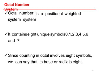 Octal Number
System
Octal number
system system
is a positional weighted
It containseight unique symbols0,1,2,3,4,5,6
and 7
Since counting in octal involves eight symbols,
we can say that its base or radix is eight.
19
 