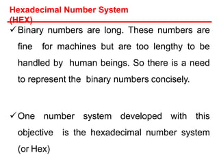 Hexadecimal Number System
(HEX)
Binary numbers are long. These numbers are
fine for machines but are too lengthy to be
handled by human beings. So there is a need
to represent the binary numbers concisely.
One number system developed with this
objective is the hexadecimal number system
(or Hex)
 