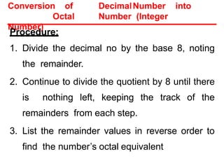 Conversion of DecimalNumber into
Octal Number (Integer
Number)
Procedure:
1. Divide the decimal no by the base 8, noting
the remainder.
2. Continue to divide the quotient by 8 until there
is nothing left, keeping the track of the
remainders from each step.
3. List the remainder values in reverse order to
find the number’s octal equivalent
 