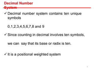 Decimal Number
System
 Decimal number system contains ten unique
symbols
0,1,2,3,4,5,6,7,8 and 9
 Since counting in decimal involves ten symbols,
we can say that its base or radix is ten.
 It is a positional weighted system
4
 