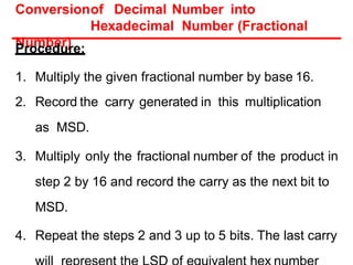 Conversionof Decimal Number into
Hexadecimal Number (Fractional
Number)
Procedure:
1. Multiply the given fractional number by base 16.
2. Record the carry generated in this multiplication
as MSD.
3. Multiply only the fractional number of the product in
step 2 by 16 and record the carry as the next bit to
MSD.
4. Repeat the steps 2 and 3 up to 5 bits. The last carry
 