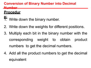 Procedur
e:
1. Write down the binary number.
2. Write down the weights for different positions.
3. Multiply each bit in the binary number with the
corresponding weight to obtain product
numbers to get the decimal numbers.
4. Add all the product numbers to get the decimal
equivalent
Conversion of Binary Number into Decimal
Number
 