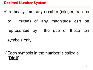 Decimal Number System
In this system, any number (integer, fraction
or mixed) of any magnitude can be
represented by the use of these ten
symbols only
5
Each symbols in the number is called a
“Digit”
 