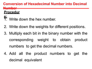 Procedur
e:
1. Write down the hex number.
2. Write down the weights for different positions.
3. Multiply each bit in the binary number with the
corresponding weight to obtain product
numbers to get the decimal numbers.
4. Add all the product numbers to get the
decimal equivalent
Conversion of Hexadecimal Number into Decimal
Number
 