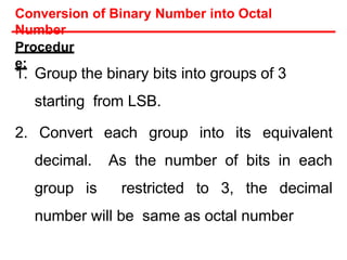 Procedur
e:
1. Group the binary bits into groups of 3
starting from LSB.
2. Convert each group into its equivalent
decimal. As the number of bits in each
group is restricted to 3, the decimal
number will be same as octal number
Conversion of Binary Number into Octal
Number
 