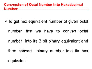 Conversion of Octal Number into Hexadecimal
Number
To get hex equivalent number of given octal
number, first we have to convert octal
number into its 3 bit binary equivalent and
then convert binary number into its hex
equivalent.
 