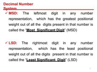 Decimal Number
System
 MSD: The leftmost digit in any number
representation, which has the greatest positional
weight out of all the digits present in that number is
called the “Most Significant Digit” (MSD)
 LSD: The rightmost digit in any number
representation, which has the least positional
weight out of all the digits present in that number is
called the “Least Significant Digit” (LSD)
7
 