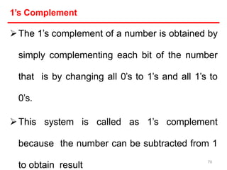 1’s Complement
The 1’s complement of a number is obtained by
simply complementing each bit of the number
that is by changing all 0’s to 1’s and all 1’s to
0’s.
This system is called as 1’s complement
because the number can be subtracted from 1
to obtain result
79
 